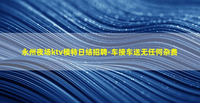 永州夜场ktv模特日结招聘-车接车送无任何杂费